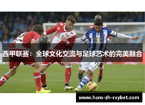 西甲联赛:全球文化交流与足球艺术的完美融合 西甲联赛:全球文化交流与足球艺术的完美融合