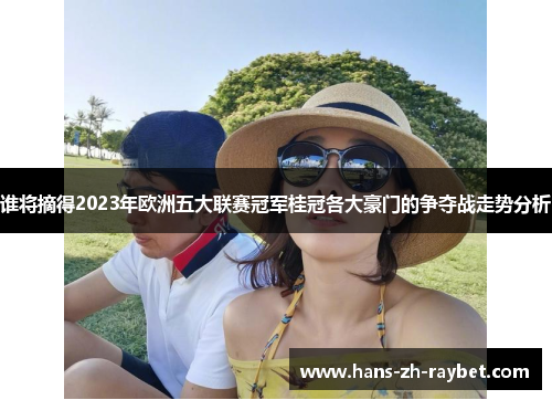 谁将摘得2023年欧洲五大联赛冠军桂冠各大豪门的争夺战走势分析