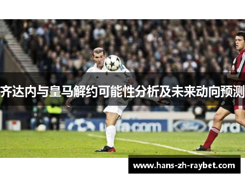 齐达内与皇马解约可能性分析及未来动向预测